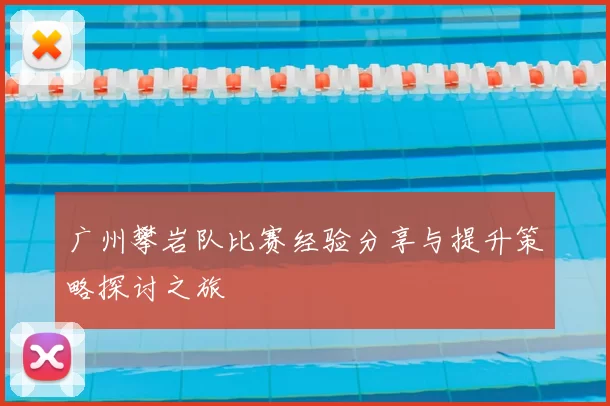 广州攀岩队比赛经验分享与提升策略探讨之旅