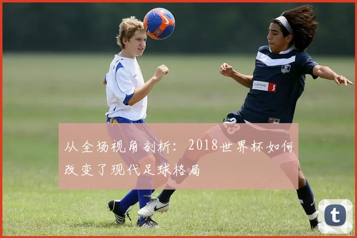 从全场视角剖析:2018世界杯如何改变了现代足球格局