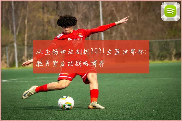 从全场回放剖析2021女篮世界杯:胜负背后的战略博弈