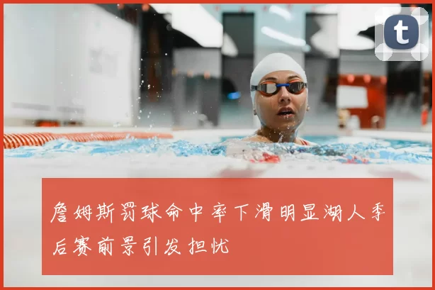 詹姆斯罚球命中率下滑明显湖人季后赛前景引发担忧
