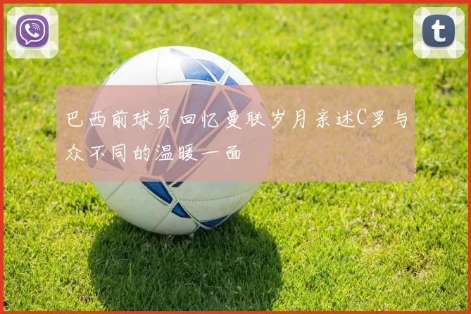 巴西前球员回忆曼联岁月亲述C罗与众不同的温暖一面