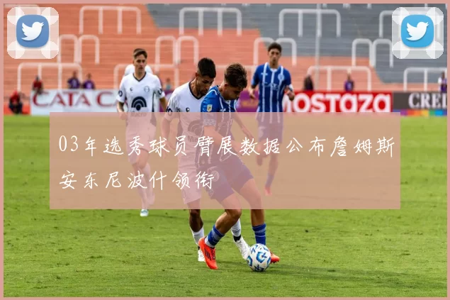 03年选秀球员臂展数据公布詹姆斯安东尼波什领衔