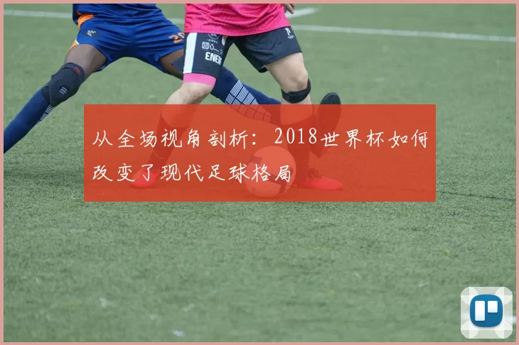 从全场视角剖析:2018世界杯如何改变了现代足球格局