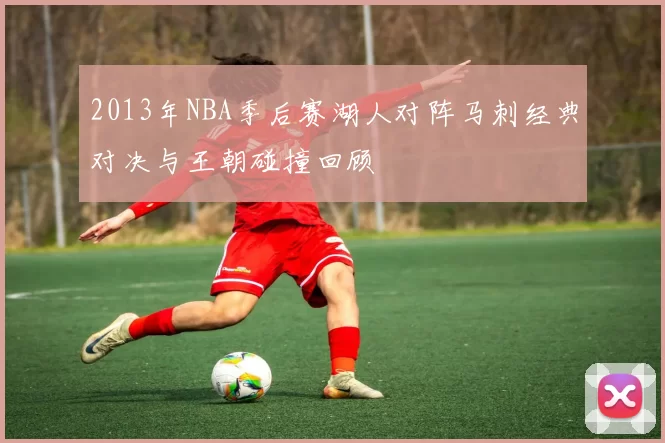 2013年NBA季后赛湖人对阵马刺经典对决与王朝碰撞回顾
