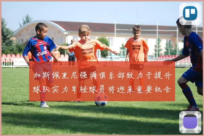 加斯佩里尼强调俱乐部致力于提升球队实力年轻球员将迎来重要机会