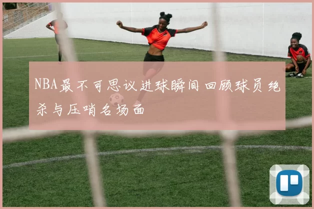 NBA最不可思议进球瞬间回顾球员绝杀与压哨名场面