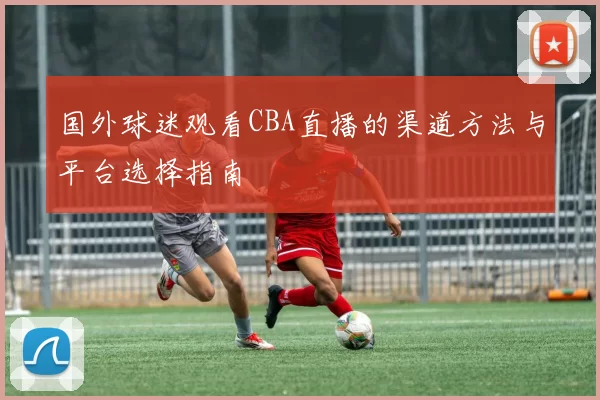 国外球迷观看CBA直播的渠道方法与平台选择指南