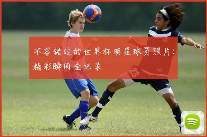 不容错过的世界杯明星球员照片：精彩瞬间全记录