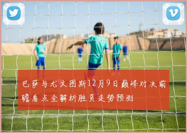 巴萨与尤文图斯12月9日巅峰对决前瞻看点全解析胜负走势预测