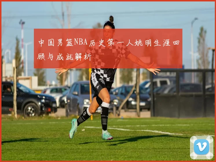 中国男篮NBA历史第一人姚明生涯回顾与成就解析